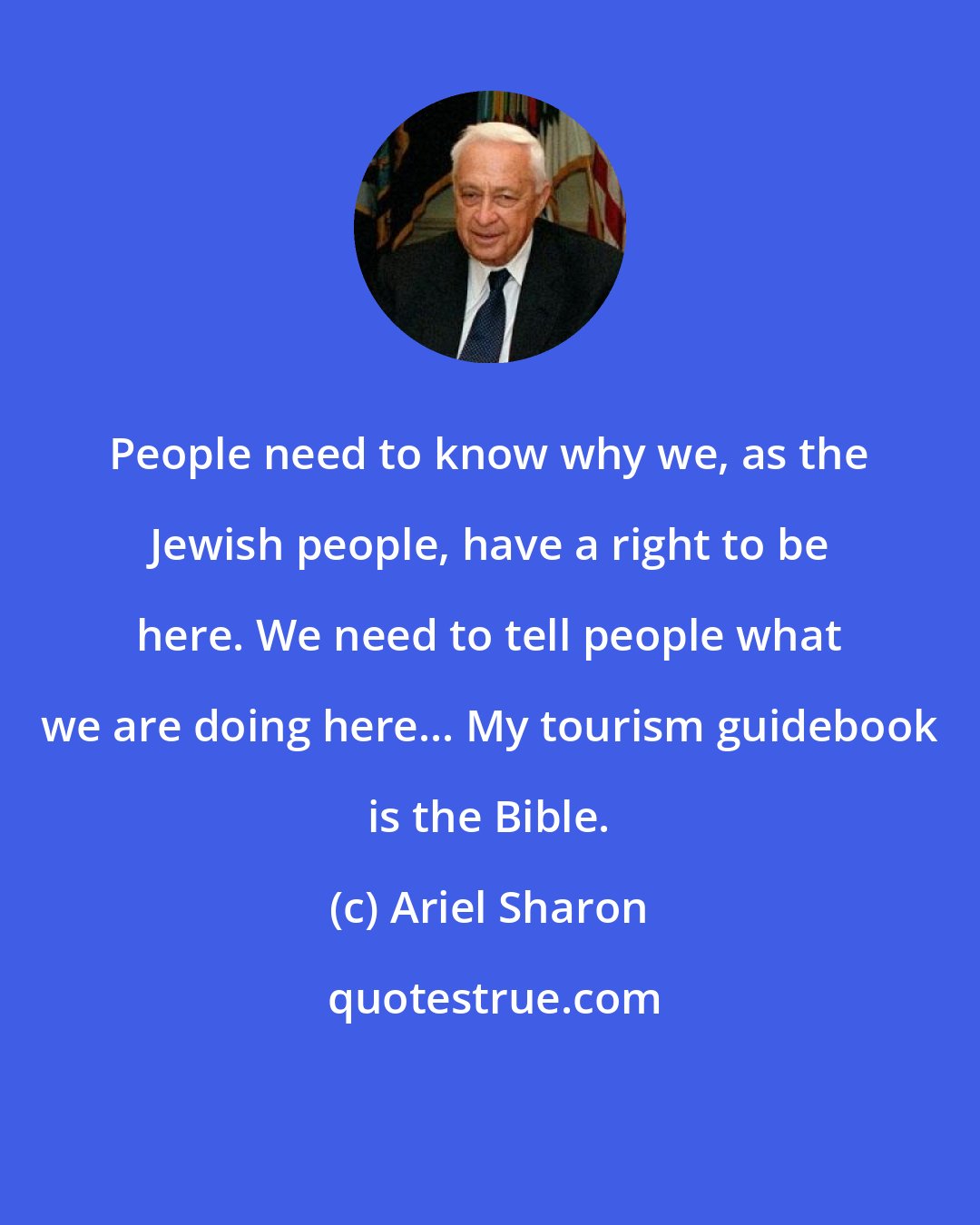 Ariel Sharon: People need to know why we, as the Jewish people, have a right to be here. We need to tell people what we are doing here... My tourism guidebook is the Bible.