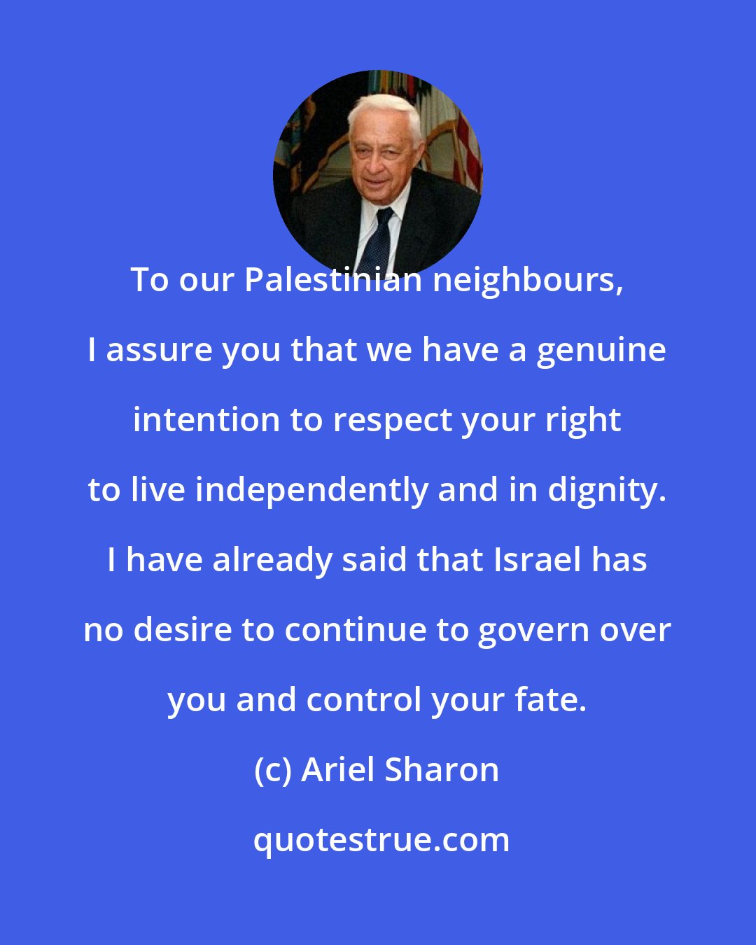 Ariel Sharon: To our Palestinian neighbours, I assure you that we have a genuine intention to respect your right to live independently and in dignity. I have already said that Israel has no desire to continue to govern over you and control your fate.