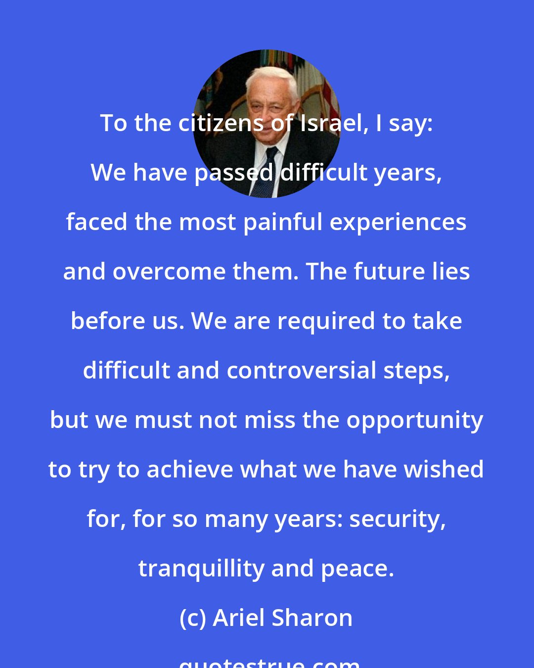 Ariel Sharon: To the citizens of Israel, I say: We have passed difficult years, faced the most painful experiences and overcome them. The future lies before us. We are required to take difficult and controversial steps, but we must not miss the opportunity to try to achieve what we have wished for, for so many years: security, tranquillity and peace.