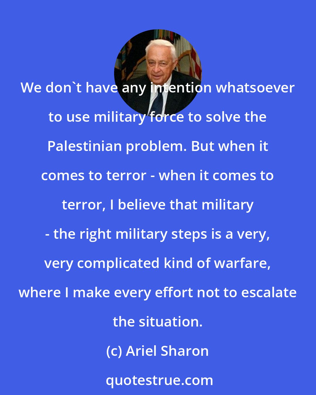 Ariel Sharon: We don't have any intention whatsoever to use military force to solve the Palestinian problem. But when it comes to terror - when it comes to terror, I believe that military - the right military steps is a very, very complicated kind of warfare, where I make every effort not to escalate the situation.