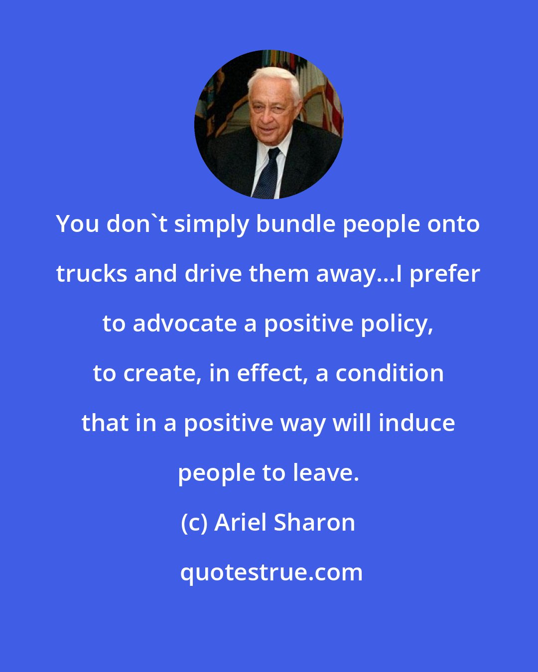 Ariel Sharon: You don't simply bundle people onto trucks and drive them away...I prefer to advocate a positive policy, to create, in effect, a condition that in a positive way will induce people to leave.