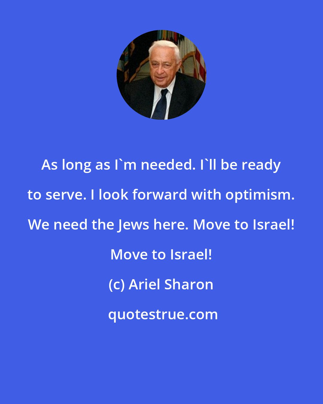 Ariel Sharon: As long as I'm needed. I'll be ready to serve. I look forward with optimism. We need the Jews here. Move to Israel! Move to Israel!