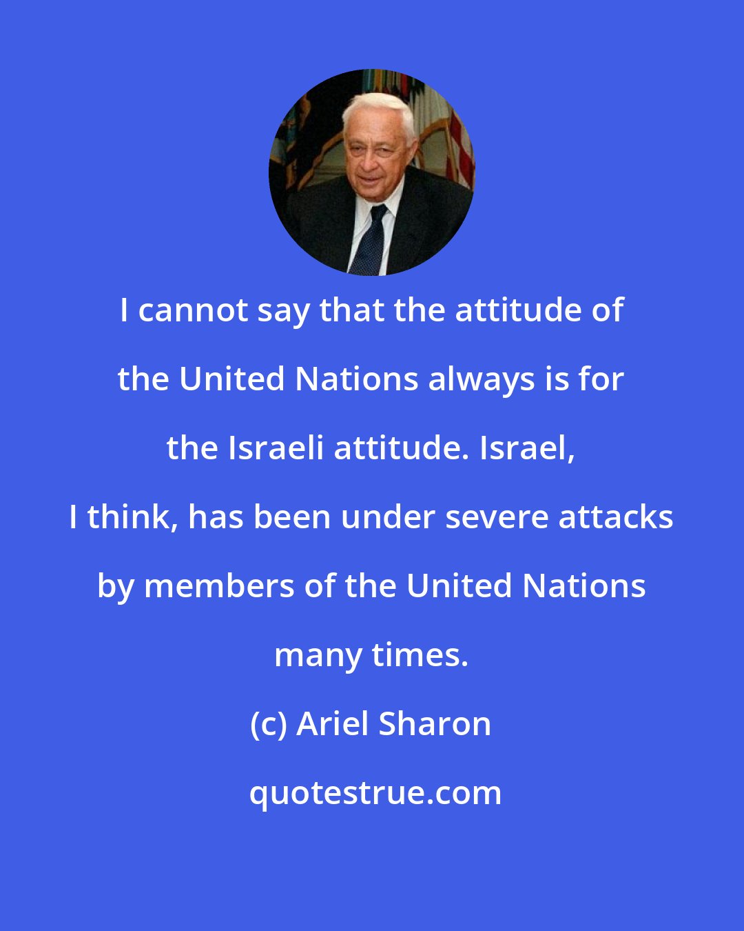 Ariel Sharon: I cannot say that the attitude of the United Nations always is for the Israeli attitude. Israel, I think, has been under severe attacks by members of the United Nations many times.