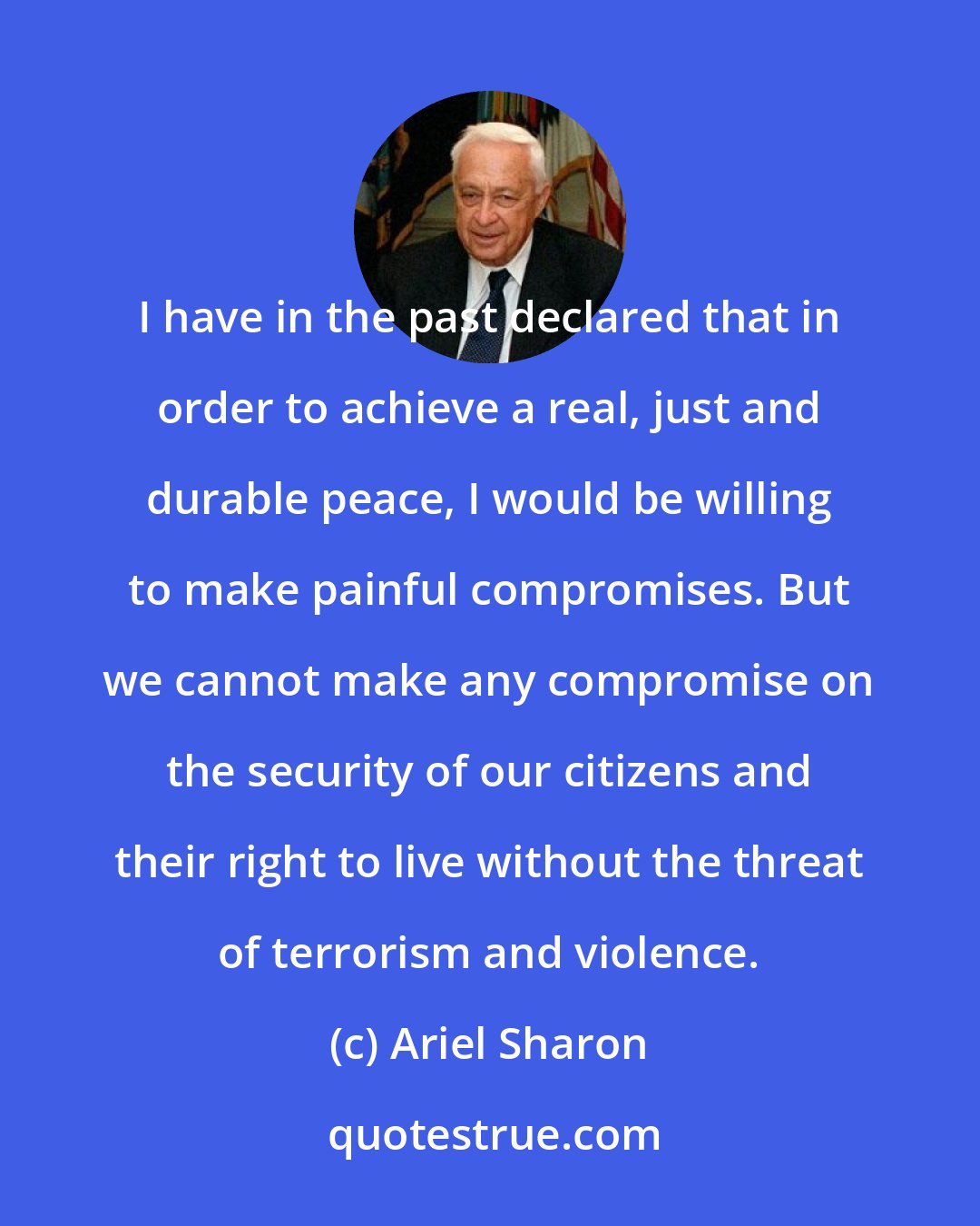 Ariel Sharon: I have in the past declared that in order to achieve a real, just and durable peace, I would be willing to make painful compromises. But we cannot make any compromise on the security of our citizens and their right to live without the threat of terrorism and violence.