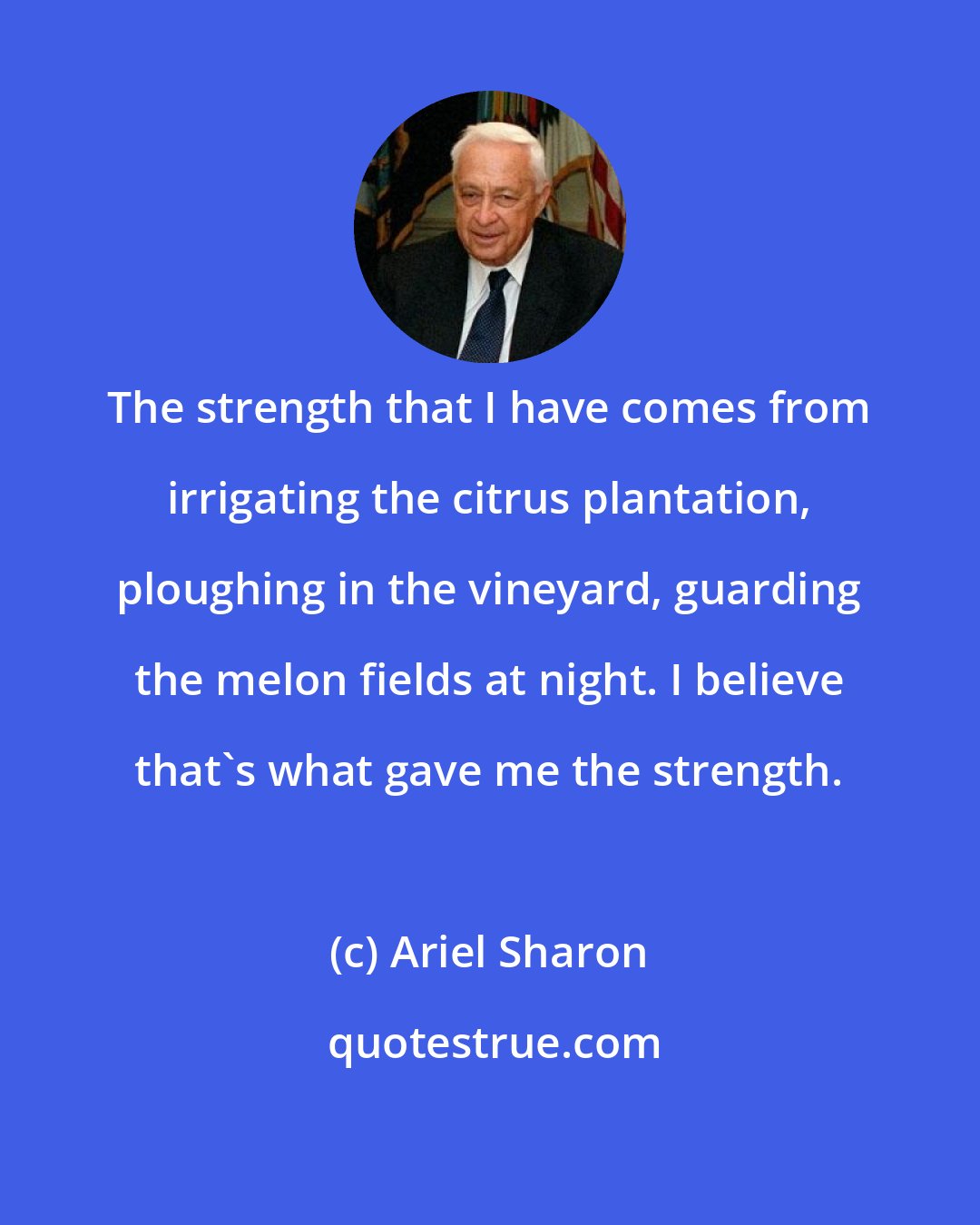 Ariel Sharon: The strength that I have comes from irrigating the citrus plantation, ploughing in the vineyard, guarding the melon fields at night. I believe that's what gave me the strength.