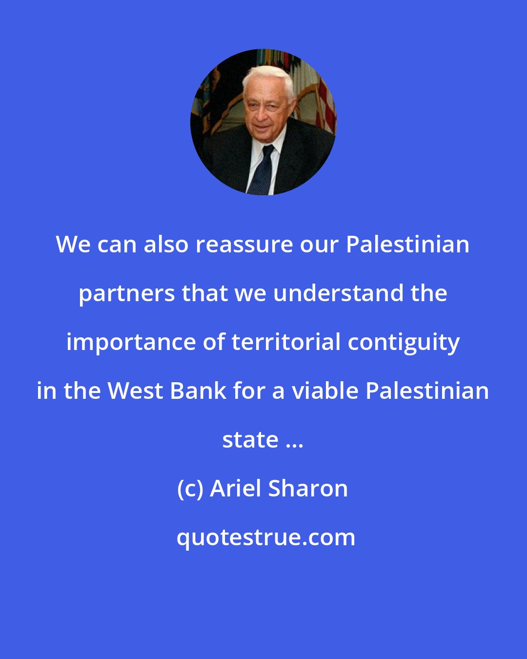 Ariel Sharon: We can also reassure our Palestinian partners that we understand the importance of territorial contiguity in the West Bank for a viable Palestinian state ...