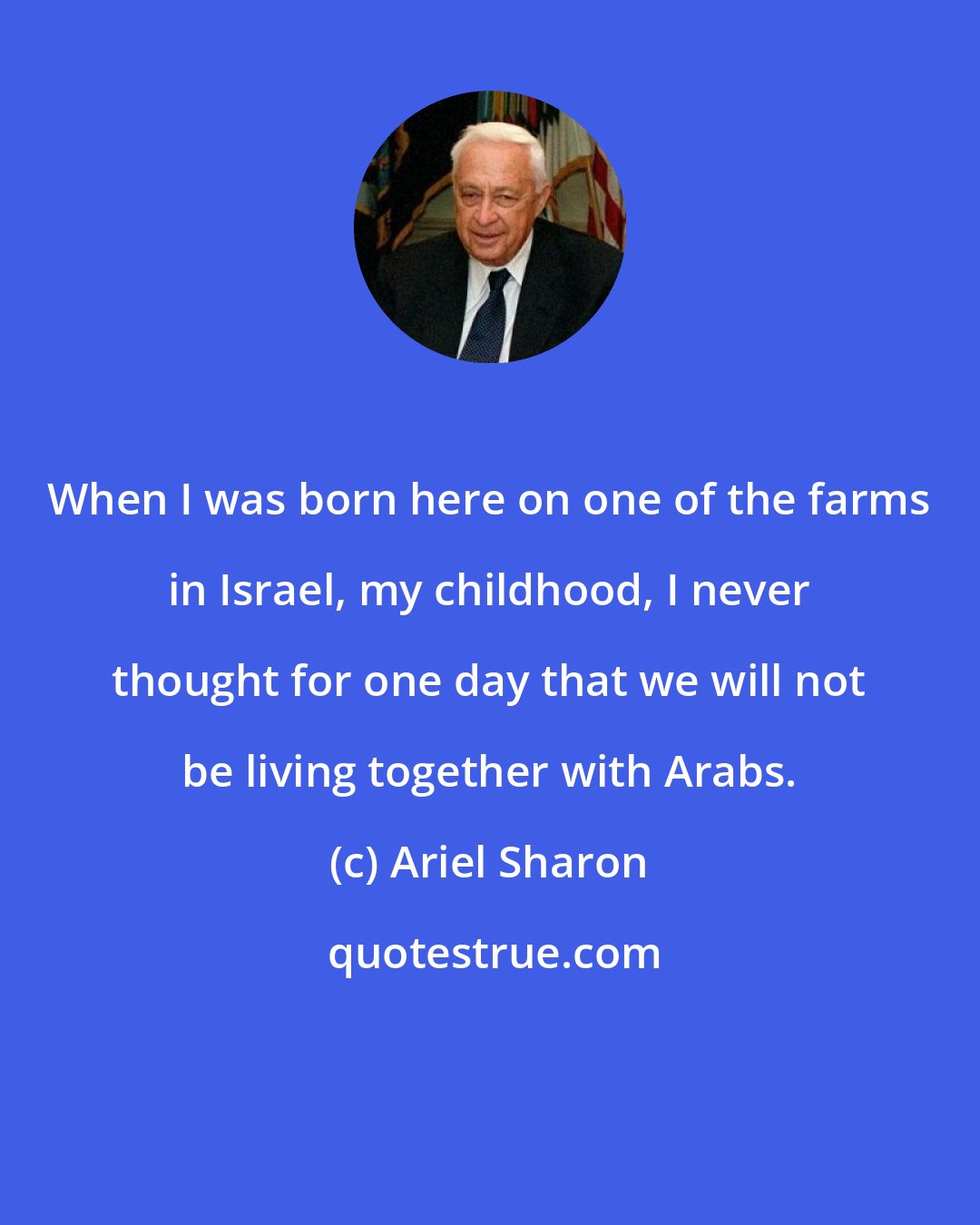 Ariel Sharon: When I was born here on one of the farms in Israel, my childhood, I never thought for one day that we will not be living together with Arabs.