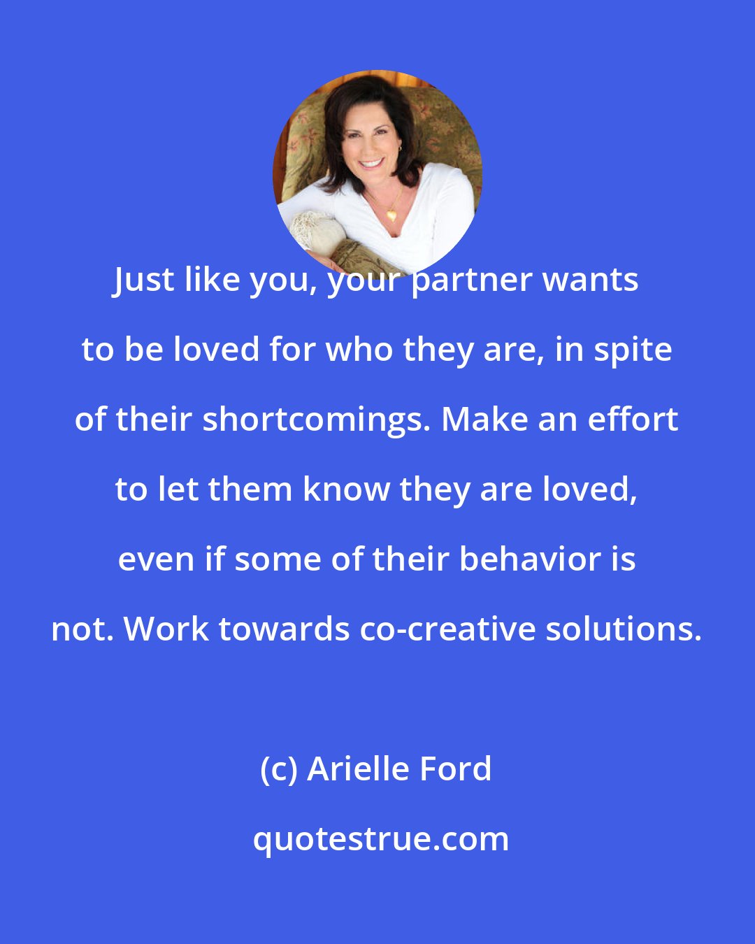 Arielle Ford: Just like you, your partner wants to be loved for who they are, in spite of their shortcomings. Make an effort to let them know they are loved, even if some of their behavior is not. Work towards co-creative solutions.