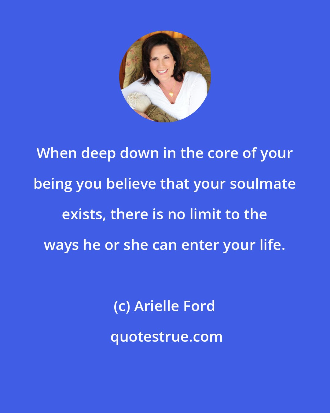 Arielle Ford: When deep down in the core of your being you believe that your soulmate exists, there is no limit to the ways he or she can enter your life.