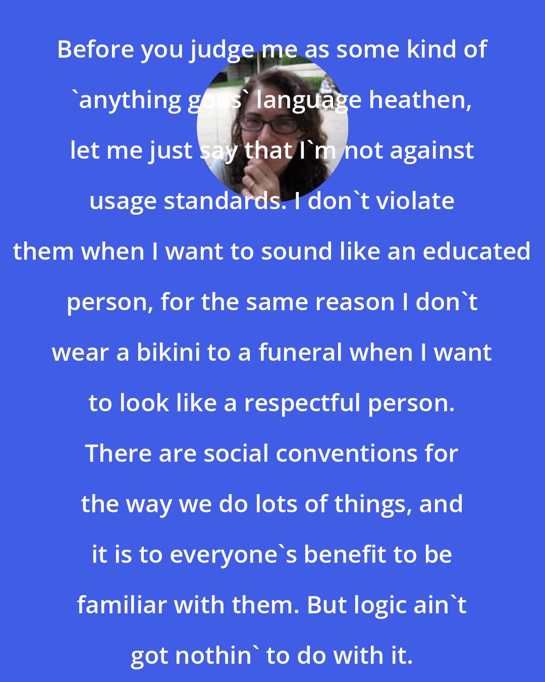 Arika Okrent: Before you judge me as some kind of 'anything goes' language heathen, let me just say that I'm not against usage standards. I don't violate them when I want to sound like an educated person, for the same reason I don't wear a bikini to a funeral when I want to look like a respectful person. There are social conventions for the way we do lots of things, and it is to everyone's benefit to be familiar with them. But logic ain't got nothin' to do with it.