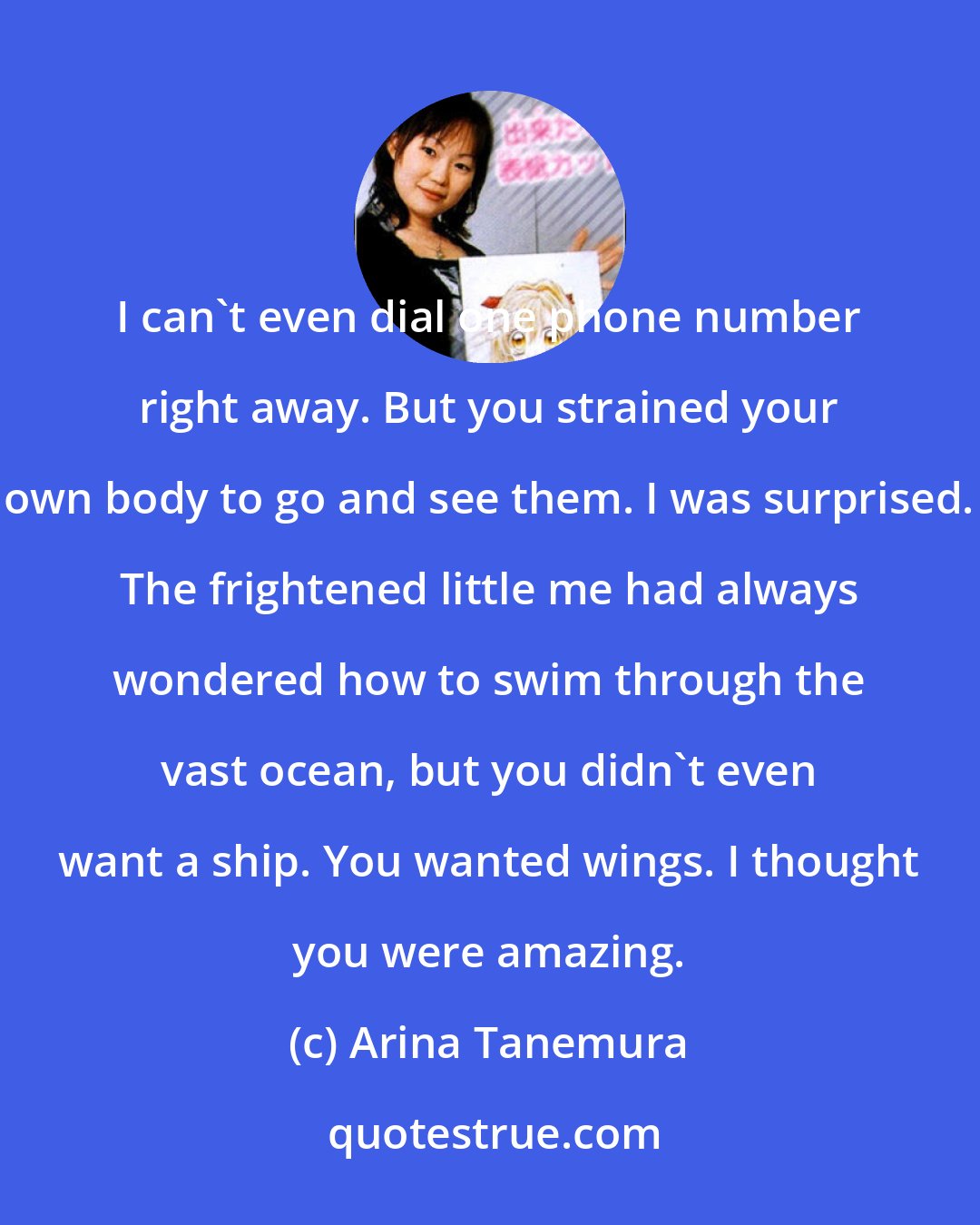 Arina Tanemura: I can't even dial one phone number right away. But you strained your own body to go and see them. I was surprised. The frightened little me had always wondered how to swim through the vast ocean, but you didn't even want a ship. You wanted wings. I thought you were amazing.