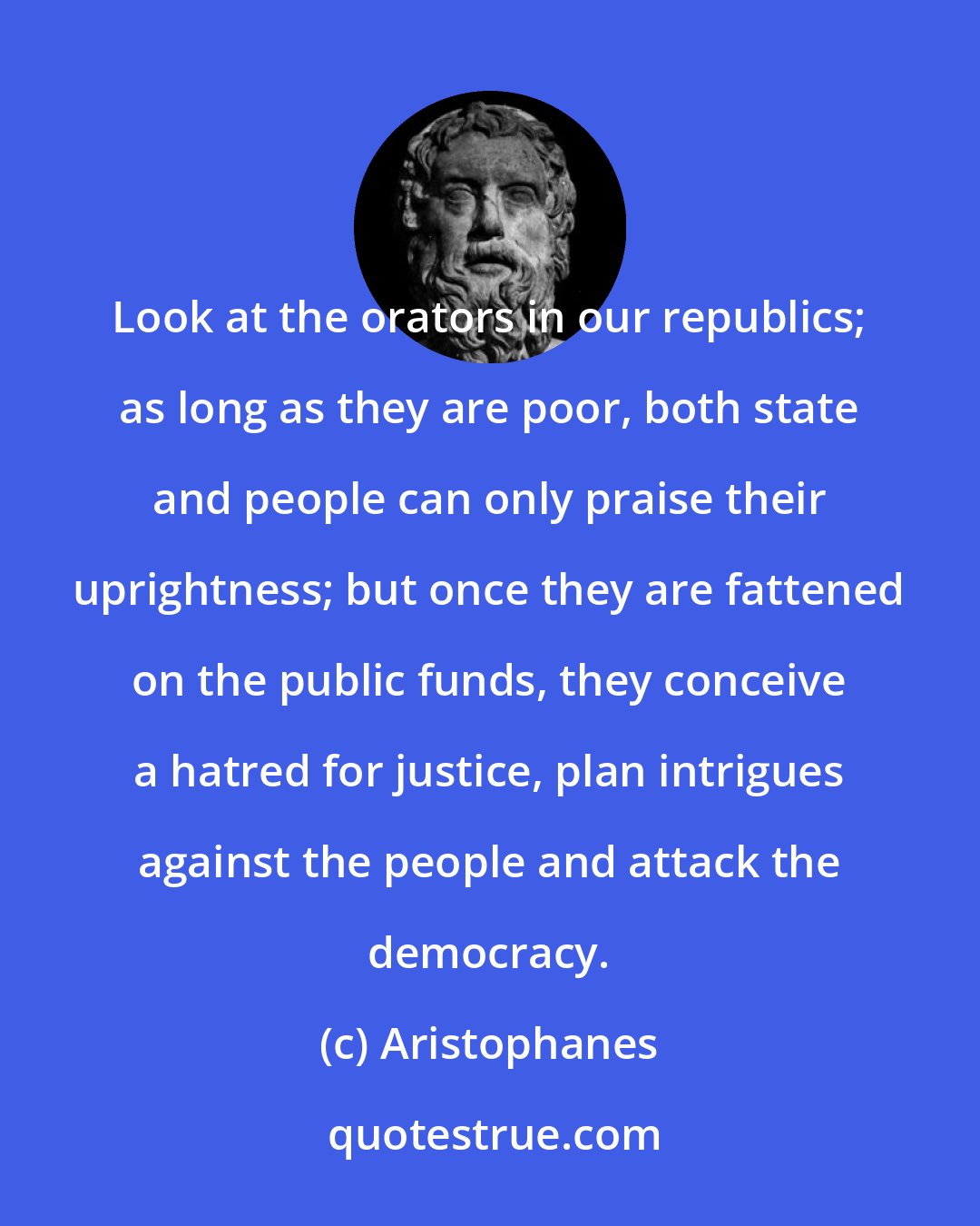 Aristophanes: Look at the orators in our republics; as long as they are poor, both state and people can only praise their uprightness; but once they are fattened on the public funds, they conceive a hatred for justice, plan intrigues against the people and attack the democracy.