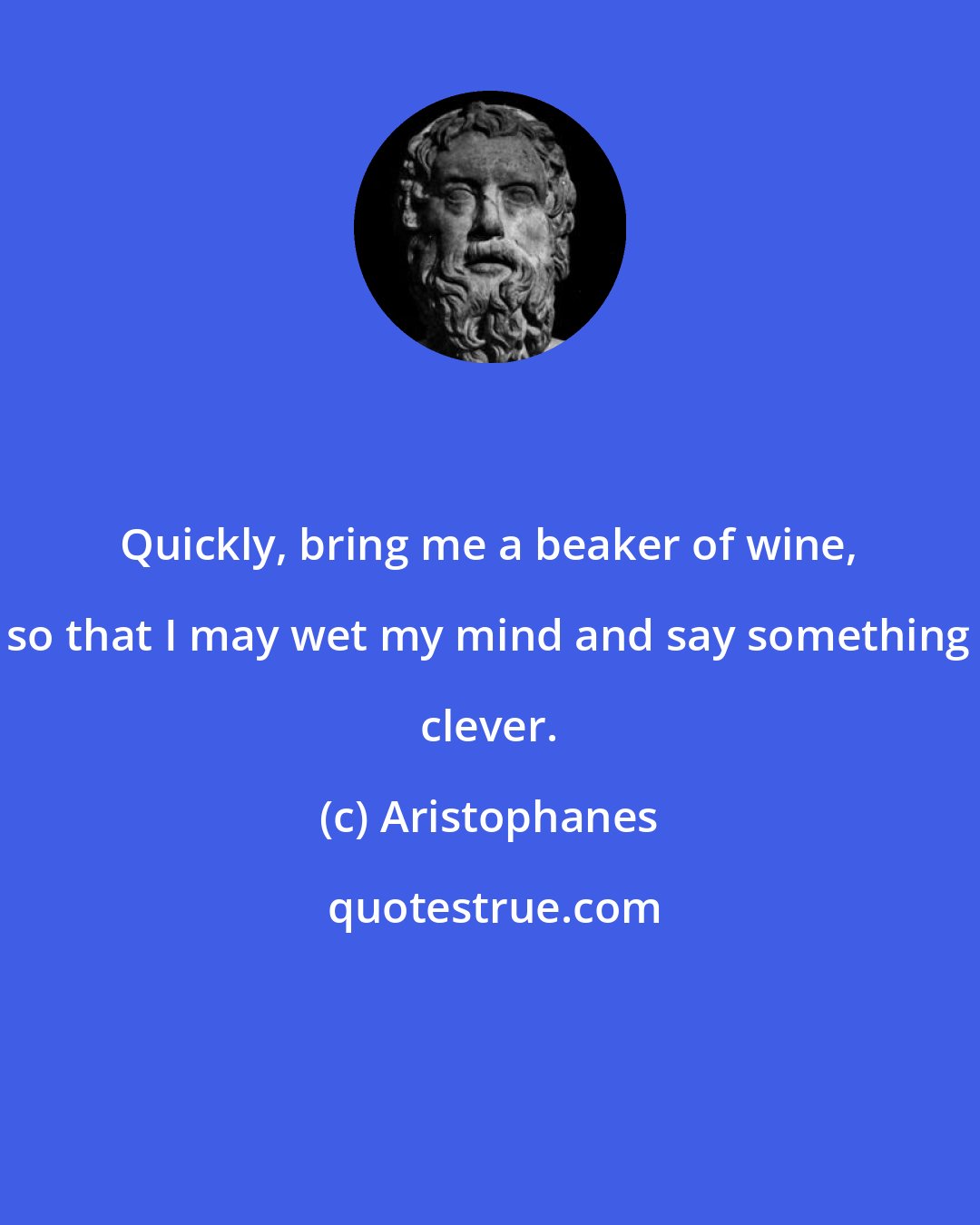 Aristophanes: Quickly, bring me a beaker of wine, so that I may wet my mind and say something clever.