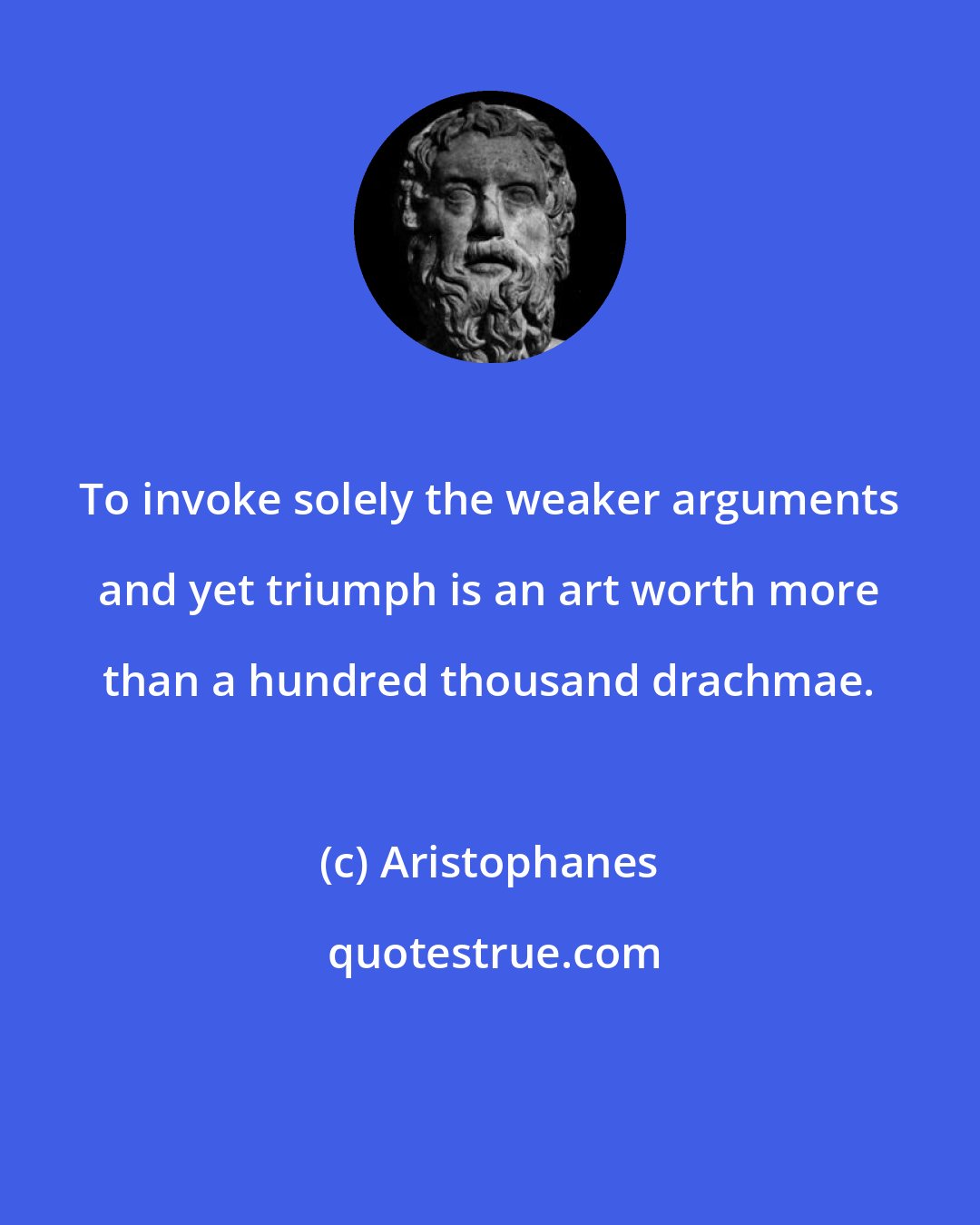 Aristophanes: To invoke solely the weaker arguments and yet triumph is an art worth more than a hundred thousand drachmae.