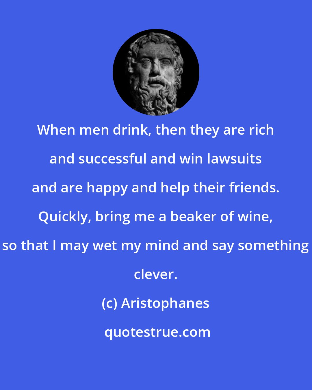 Aristophanes: When men drink, then they are rich and successful and win lawsuits and are happy and help their friends. Quickly, bring me a beaker of wine, so that I may wet my mind and say something clever.