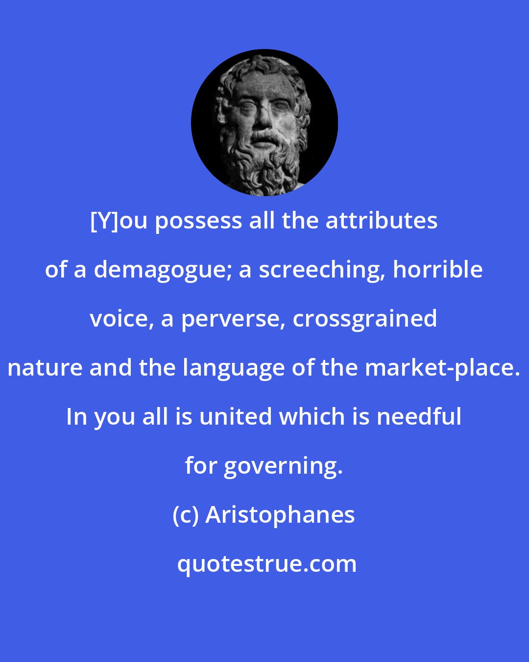 Aristophanes: [Y]ou possess all the attributes of a demagogue; a screeching, horrible voice, a perverse, crossgrained nature and the language of the market-place. In you all is united which is needful for governing.