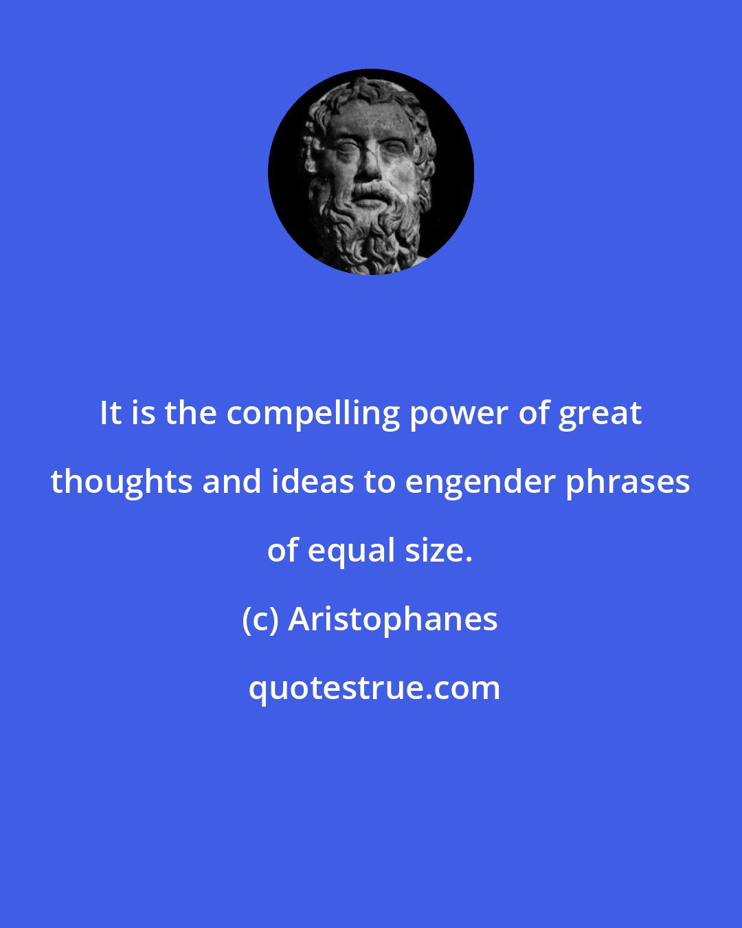 Aristophanes: It is the compelling power of great thoughts and ideas to engender phrases of equal size.