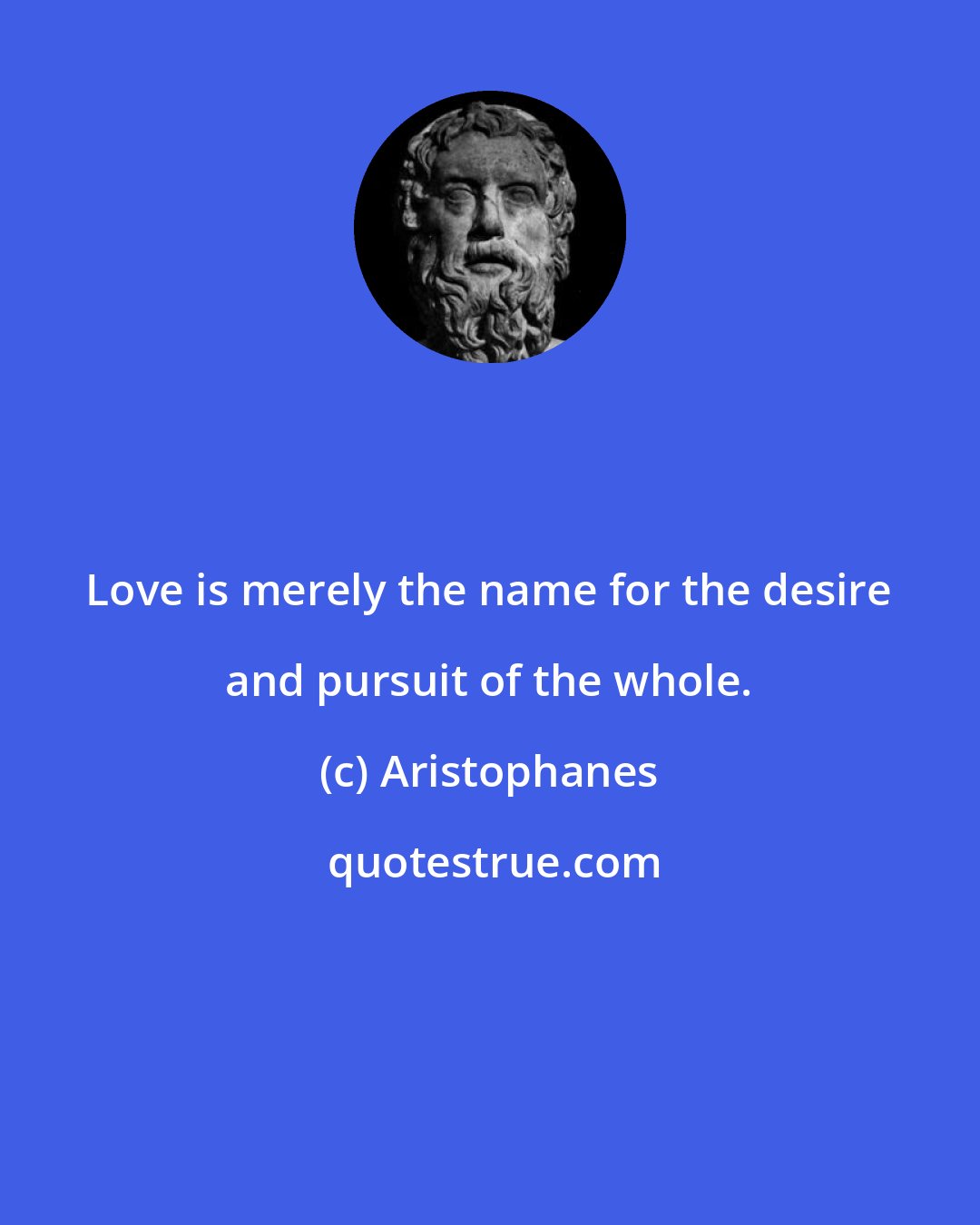 Aristophanes: Love is merely the name for the desire and pursuit of the whole.