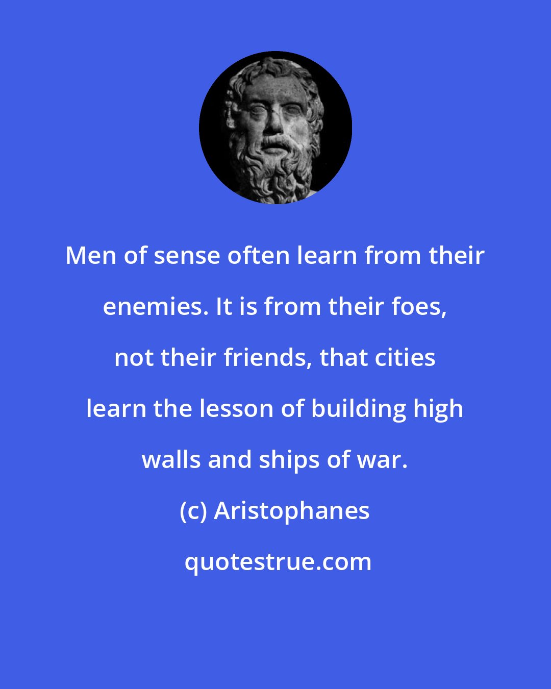 Aristophanes: Men of sense often learn from their enemies. It is from their foes, not their friends, that cities learn the lesson of building high walls and ships of war.