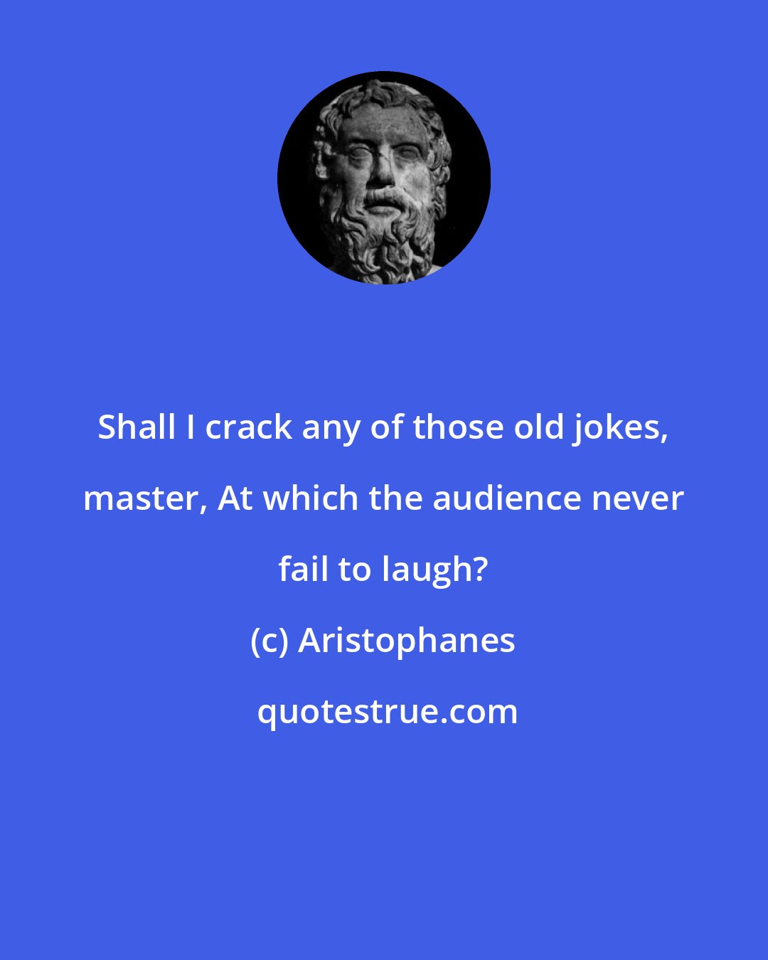 Aristophanes: Shall I crack any of those old jokes, master, At which the audience never fail to laugh?