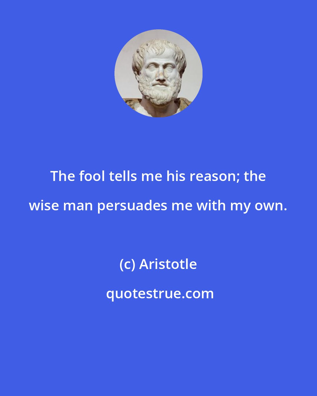 Aristotle: The fool tells me his reason; the wise man persuades me with my own.