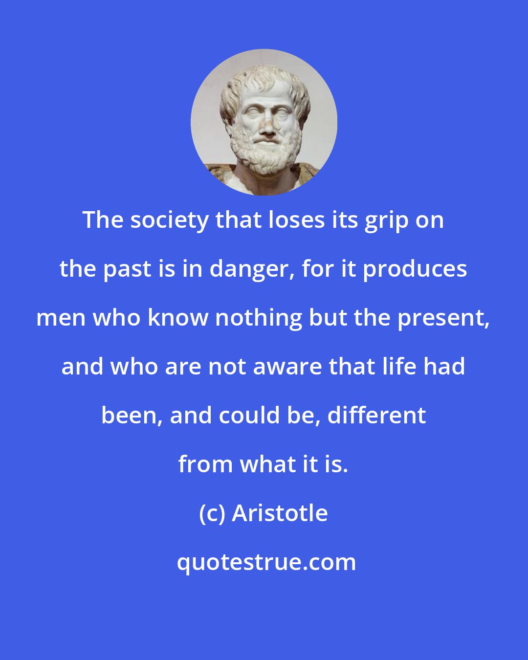 Aristotle: The society that loses its grip on the past is in danger, for it produces men who know nothing but the present, and who are not aware that life had been, and could be, different from what it is.