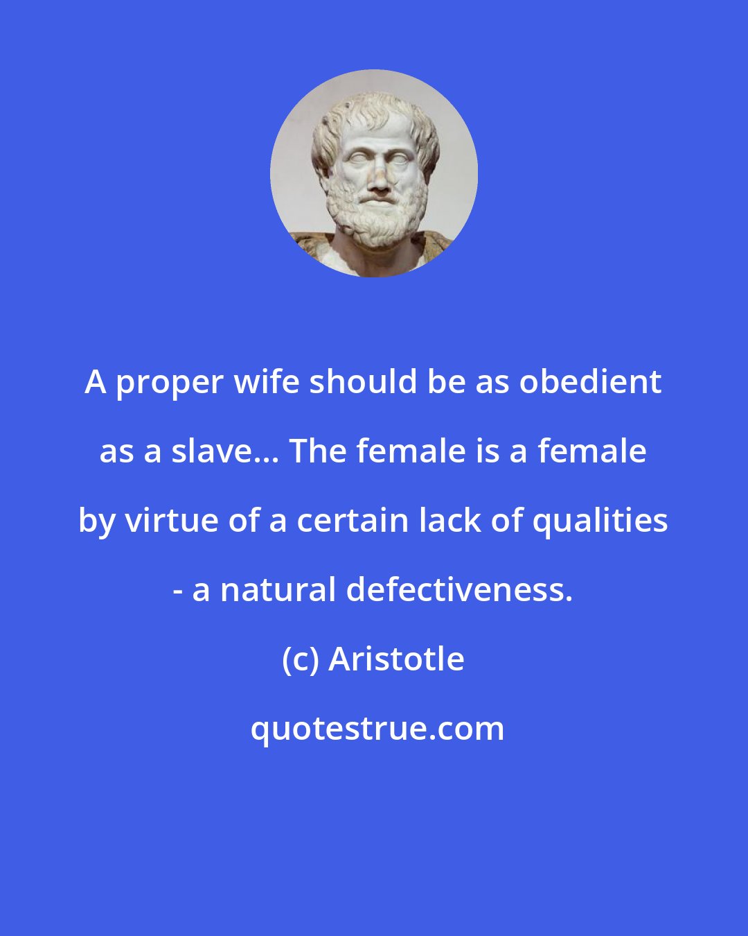 Aristotle: A proper wife should be as obedient as a slave... The female is a female by virtue of a certain lack of qualities - a natural defectiveness.