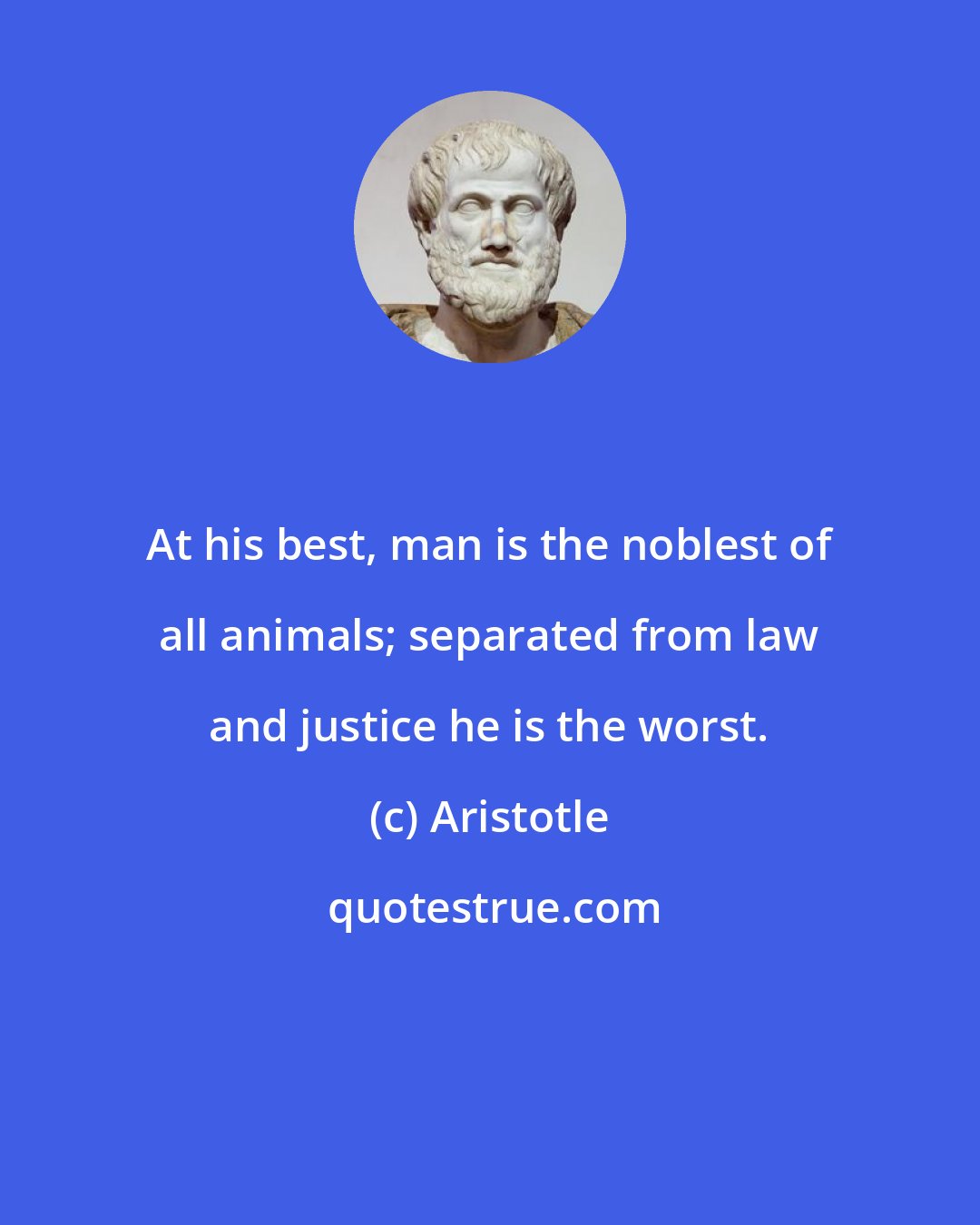 Aristotle: At his best, man is the noblest of all animals; separated from law and justice he is the worst.