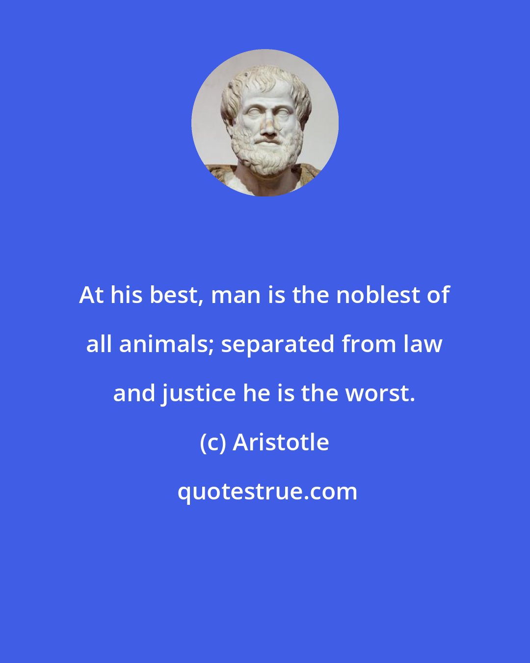 Aristotle: At his best, man is the noblest of all animals; separated from law and justice he is the worst.