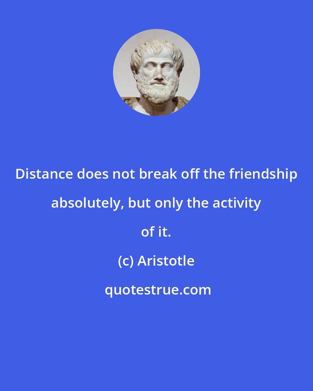 Aristotle: Distance does not break off the friendship absolutely, but only the activity of it.