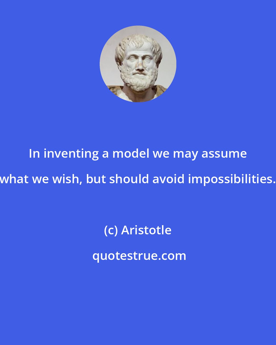 Aristotle: In inventing a model we may assume what we wish, but should avoid impossibilities.