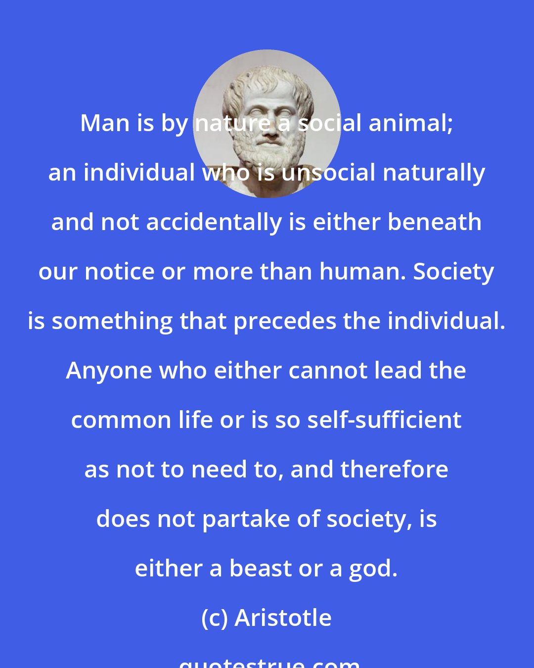 Aristotle: Man is by nature a social animal; an individual who is unsocial naturally and not accidentally is either beneath our notice or more than human. Society is something that precedes the individual. Anyone who either cannot lead the common life or is so self-sufficient as not to need to, and therefore does not partake of society, is either a beast or a god.