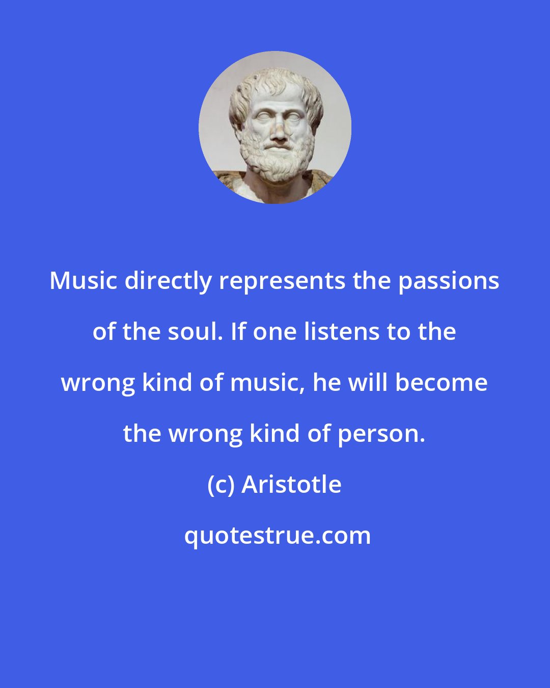 Aristotle: Music directly represents the passions of the soul. If one listens to the wrong kind of music, he will become the wrong kind of person.