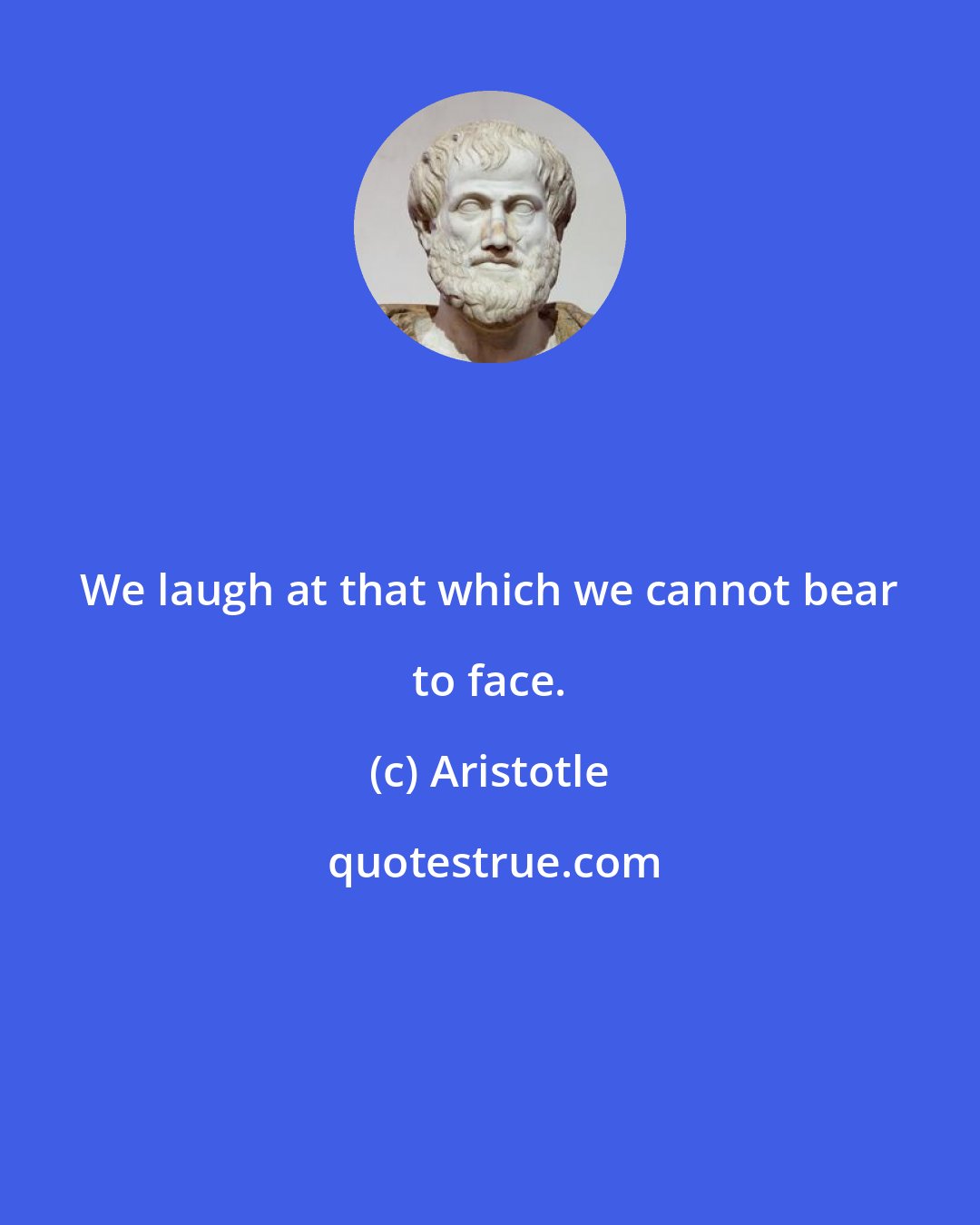 Aristotle: We laugh at that which we cannot bear to face.