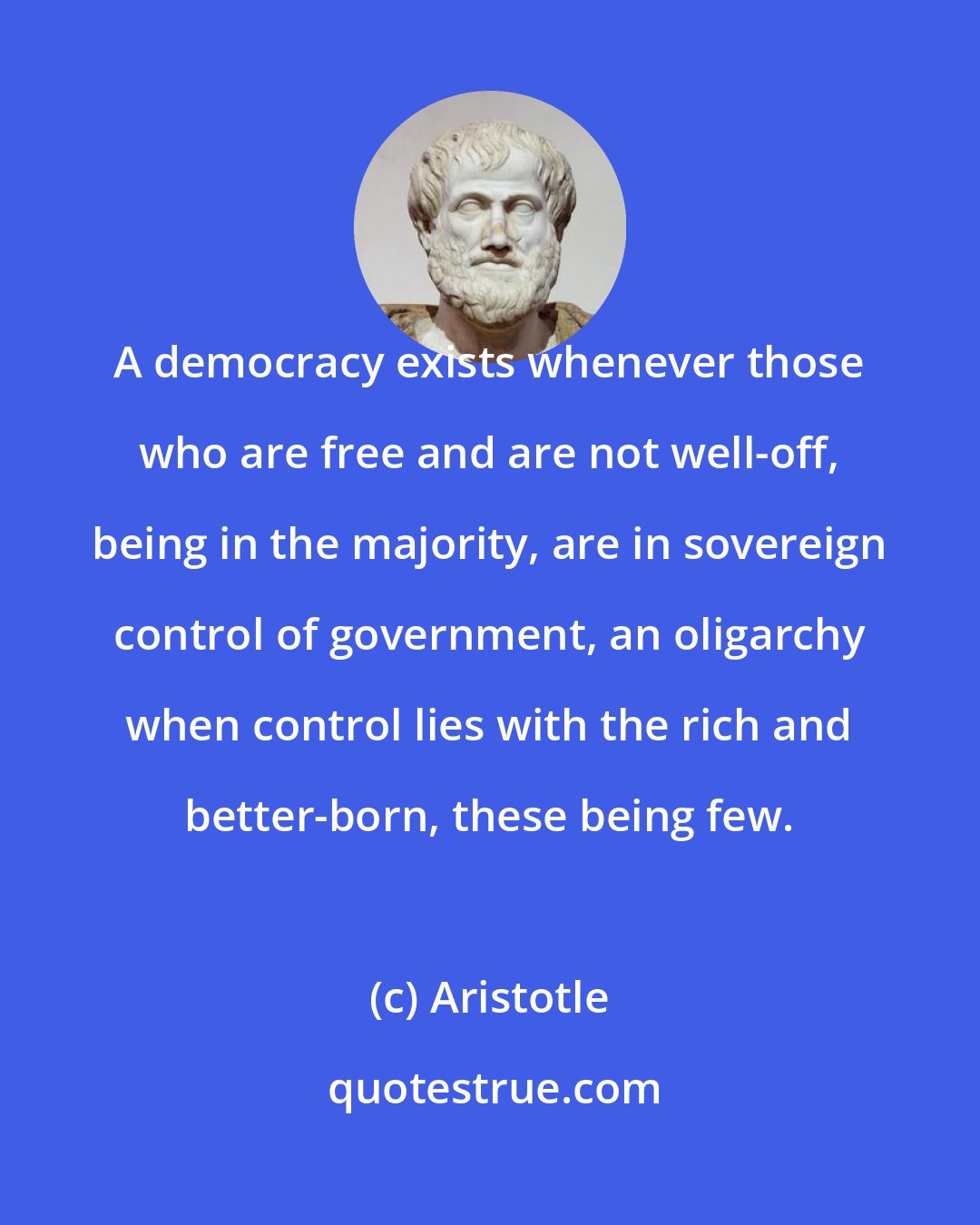 Aristotle: A democracy exists whenever those who are free and are not well-off, being in the majority, are in sovereign control of government, an oligarchy when control lies with the rich and better-born, these being few.