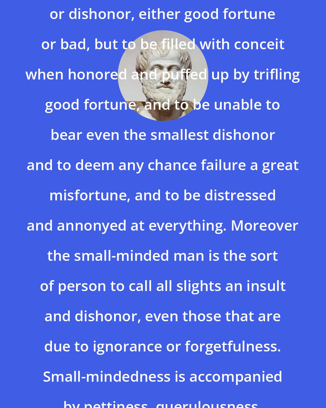 Aristotle: It belongs to small-mindedness to be unable to bear either honor or dishonor, either good fortune or bad, but to be filled with conceit when honored and puffed up by trifling good fortune, and to be unable to bear even the smallest dishonor and to deem any chance failure a great misfortune, and to be distressed and annonyed at everything. Moreover the small-minded man is the sort of person to call all slights an insult and dishonor, even those that are due to ignorance or forgetfulness. Small-mindedness is accompanied by pettiness, querulousness, pessimism and self-abasement.