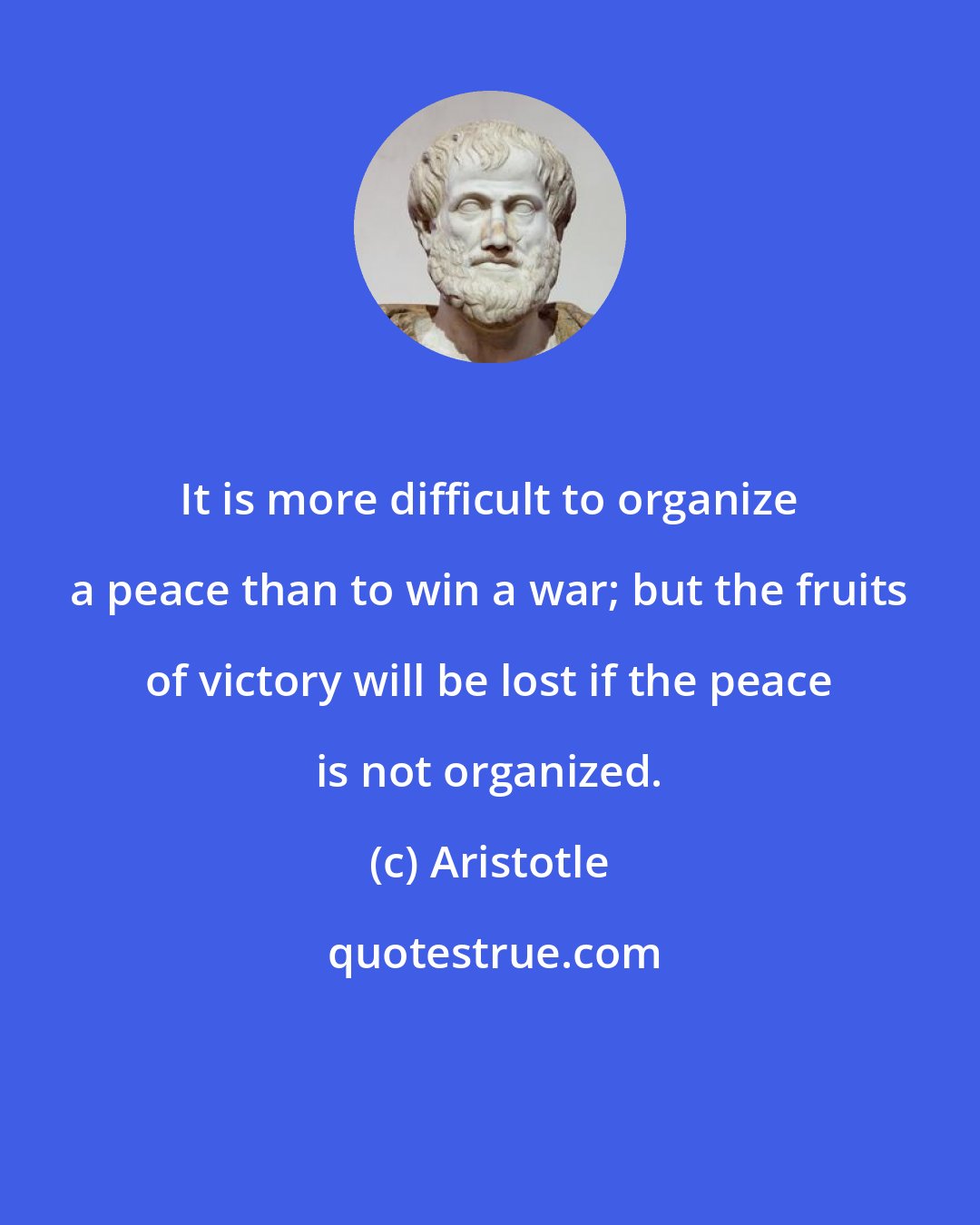 Aristotle: It is more difficult to organize a peace than to win a war; but the fruits of victory will be lost if the peace is not organized.