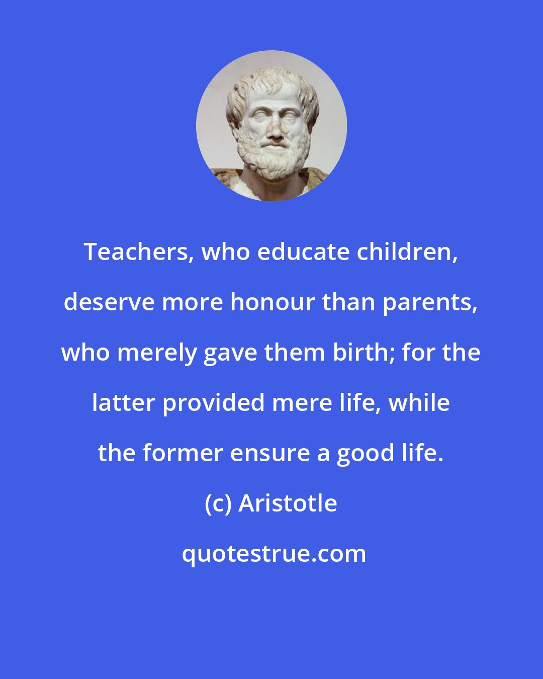 Aristotle: Teachers, who educate children, deserve more honour than parents, who merely gave them birth; for the latter provided mere life, while the former ensure a good life.