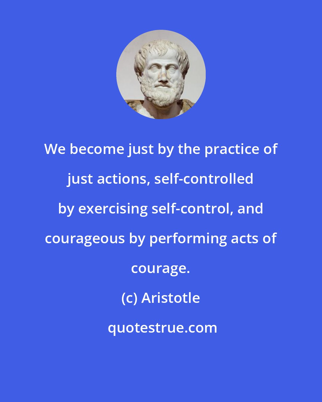 Aristotle: We become just by the practice of just actions, self-controlled by exercising self-control, and courageous by performing acts of courage.