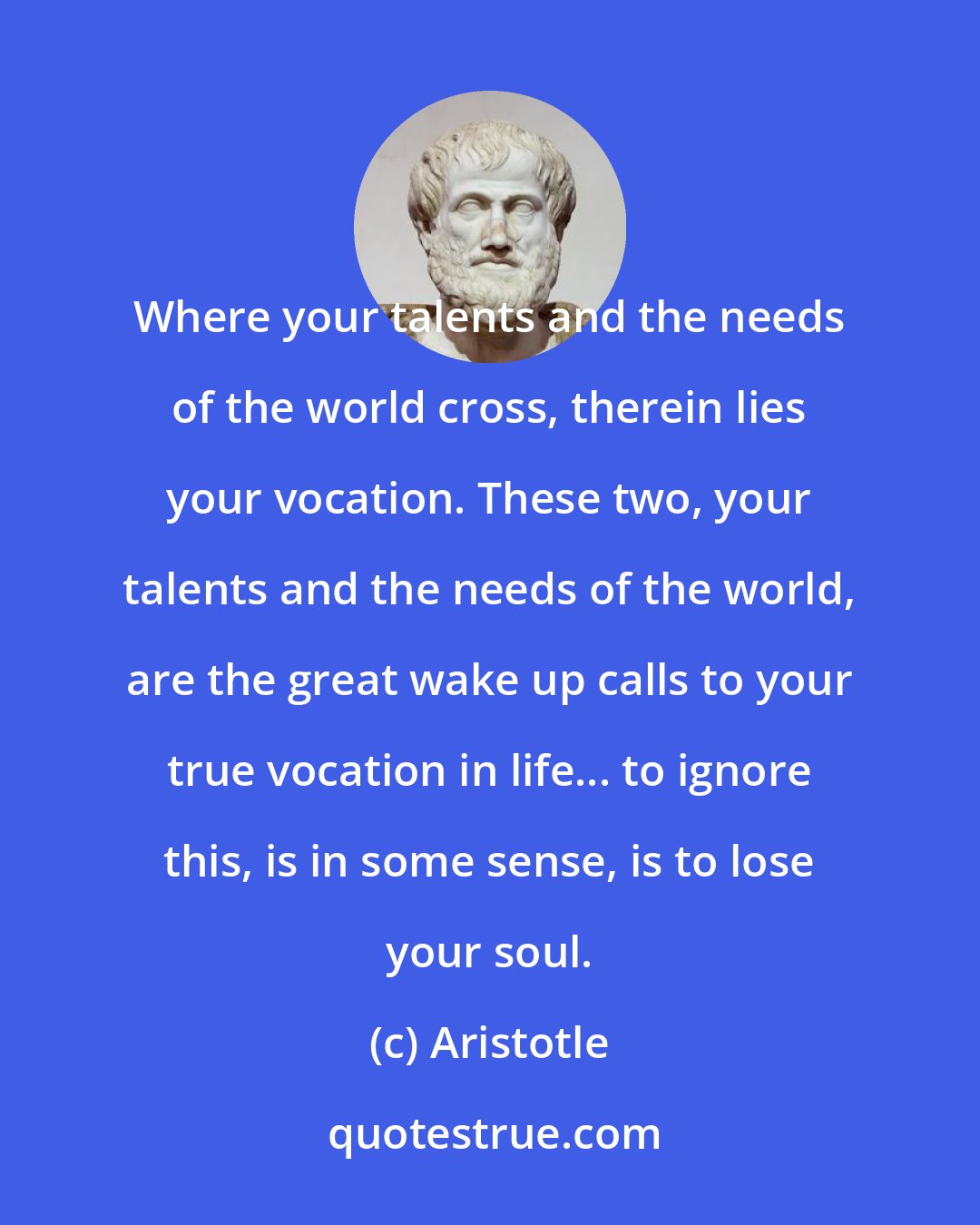 Aristotle: Where your talents and the needs of the world cross, therein lies your vocation. These two, your talents and the needs of the world, are the great wake up calls to your true vocation in life... to ignore this, is in some sense, is to lose your soul.