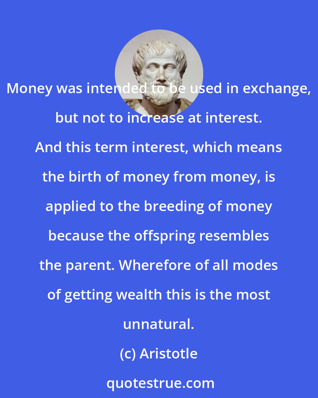 Aristotle: Money was intended to be used in exchange, but not to increase at interest. And this term interest, which means the birth of money from money, is applied to the breeding of money because the offspring resembles the parent. Wherefore of all modes of getting wealth this is the most unnatural.