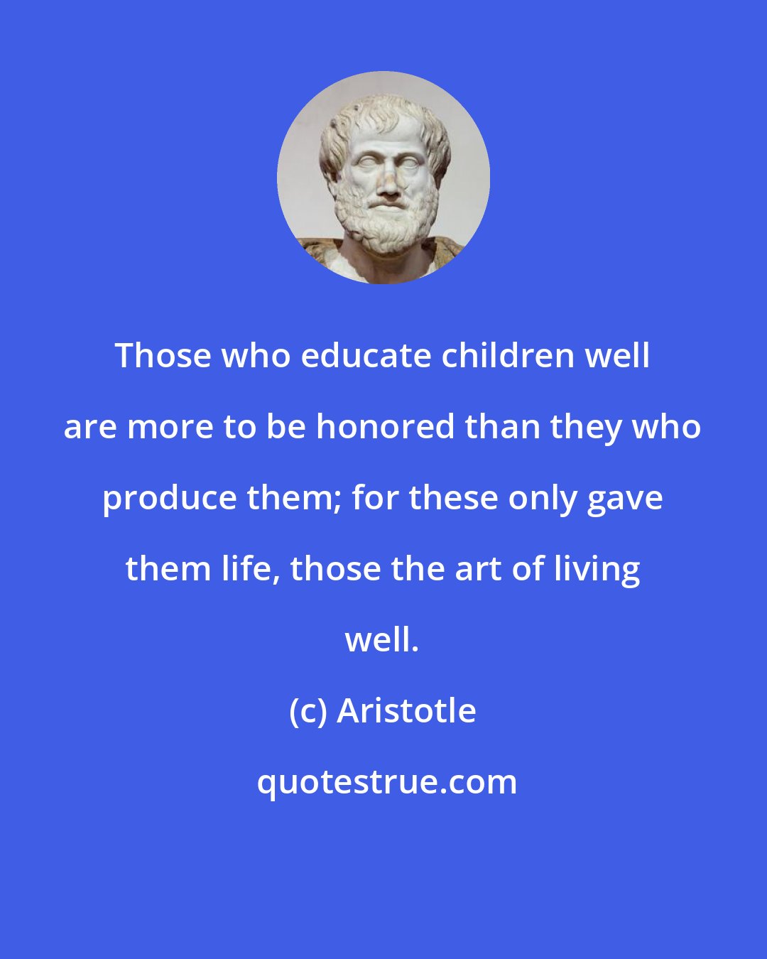 Aristotle: Those who educate children well are more to be honored than they who produce them; for these only gave them life, those the art of living well.