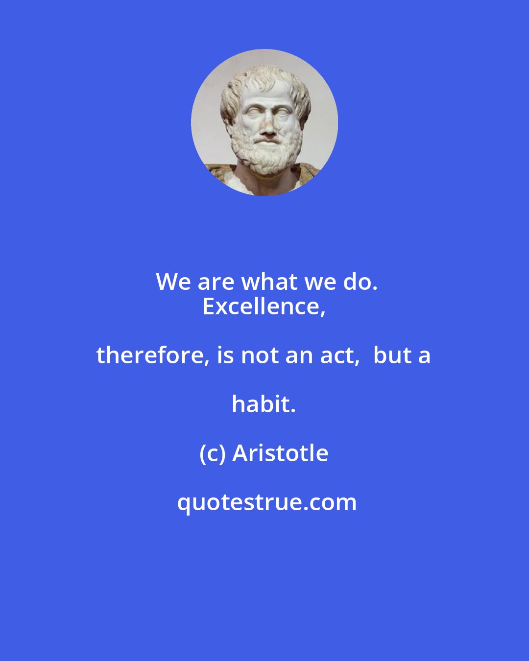 Aristotle: We are what we do.
 Excellence, therefore, is not an act,  but a habit.