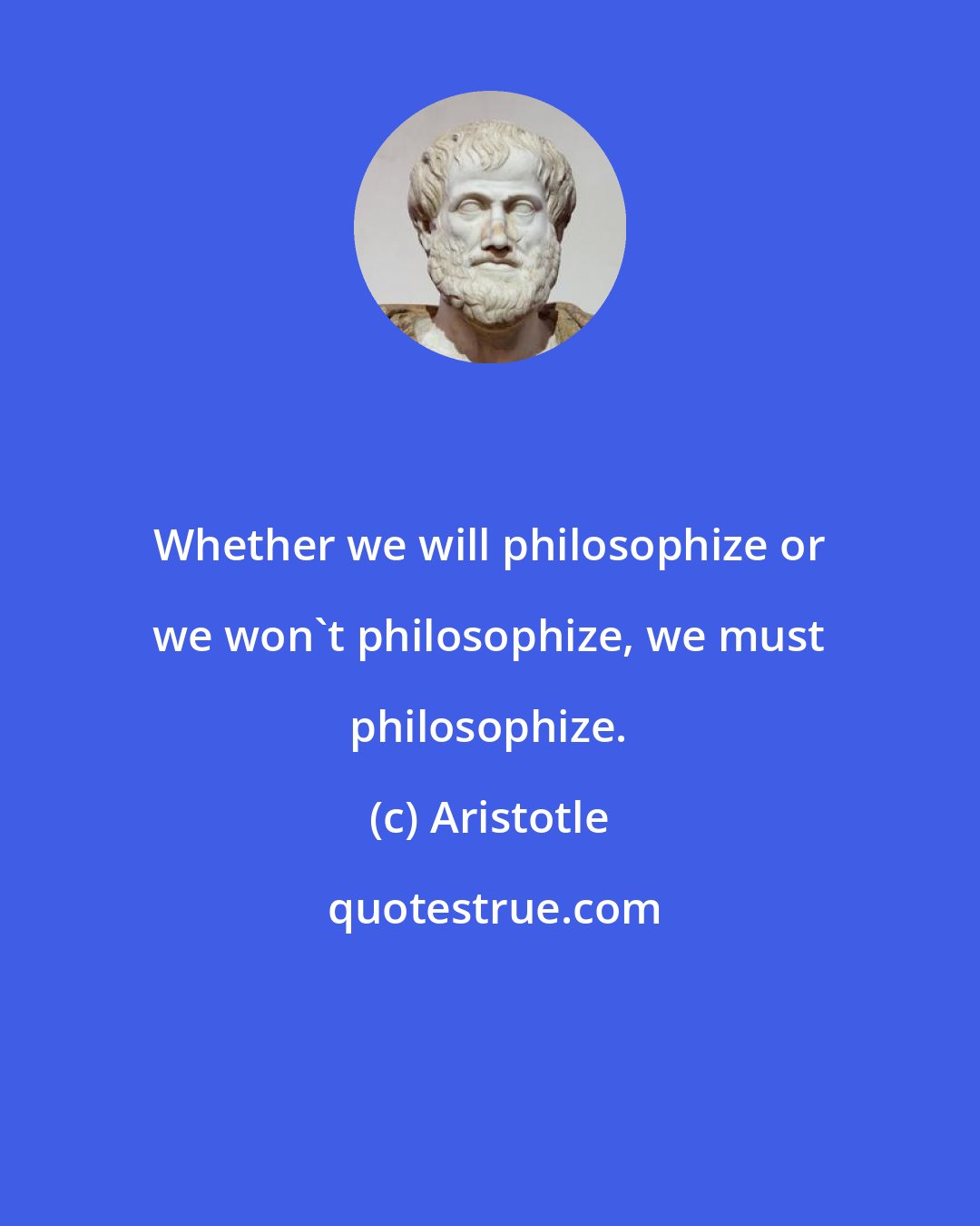 Aristotle: Whether we will philosophize or we won't philosophize, we must philosophize.