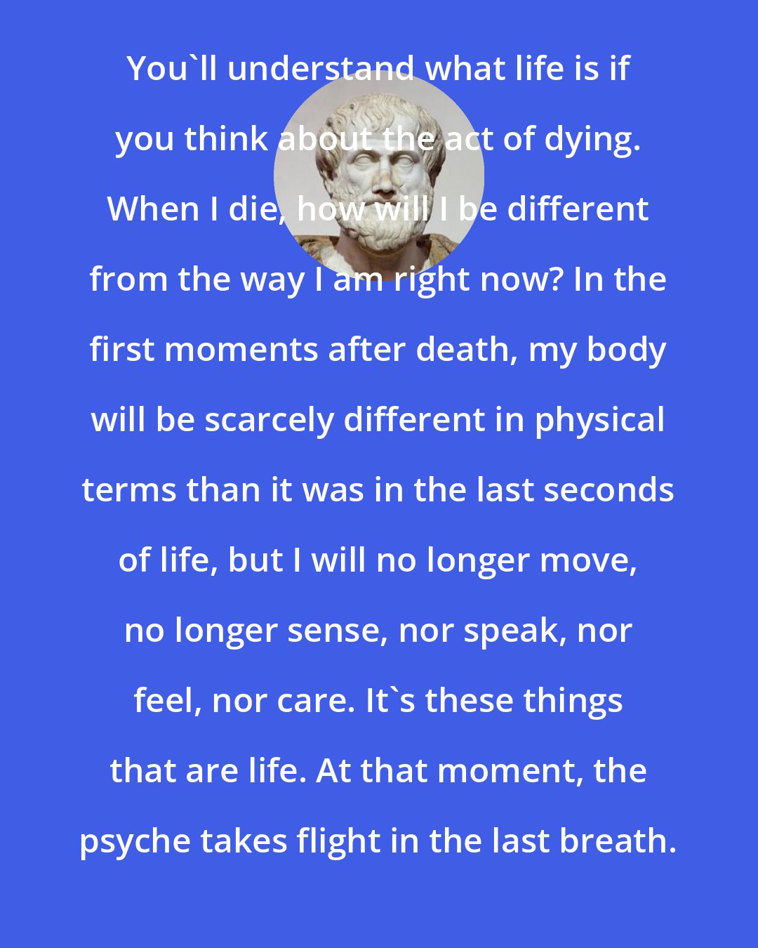 Aristotle: You'll understand what life is if you think about the act of dying. When I die, how will I be different from the way I am right now? In the first moments after death, my body will be scarcely different in physical terms than it was in the last seconds of life, but I will no longer move, no longer sense, nor speak, nor feel, nor care. It's these things that are life. At that moment, the psyche takes flight in the last breath.