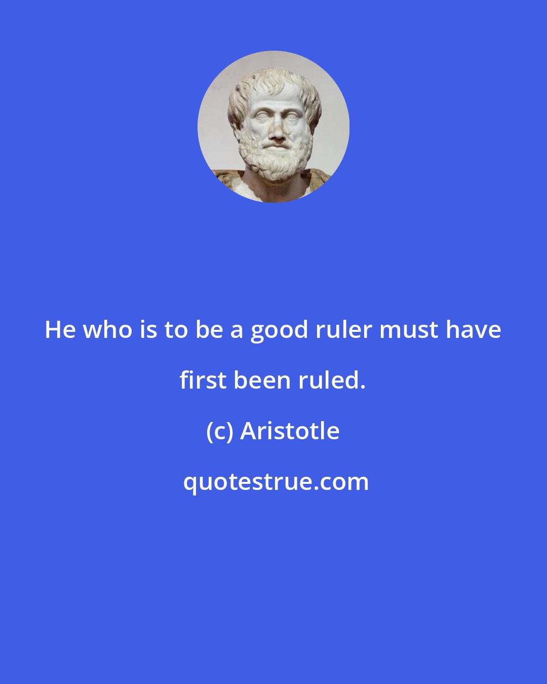 Aristotle: He who is to be a good ruler must have first been ruled.