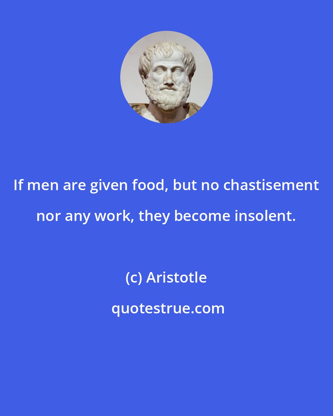 Aristotle: If men are given food, but no chastisement nor any work, they become insolent.