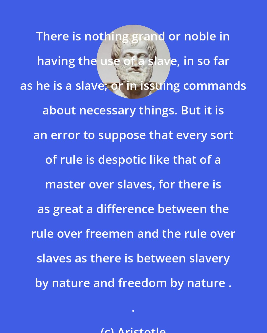 Aristotle: There is nothing grand or noble in having the use of a slave, in so far as he is a slave; or in issuing commands about necessary things. But it is an error to suppose that every sort of rule is despotic like that of a master over slaves, for there is as great a difference between the rule over freemen and the rule over slaves as there is between slavery by nature and freedom by nature . .