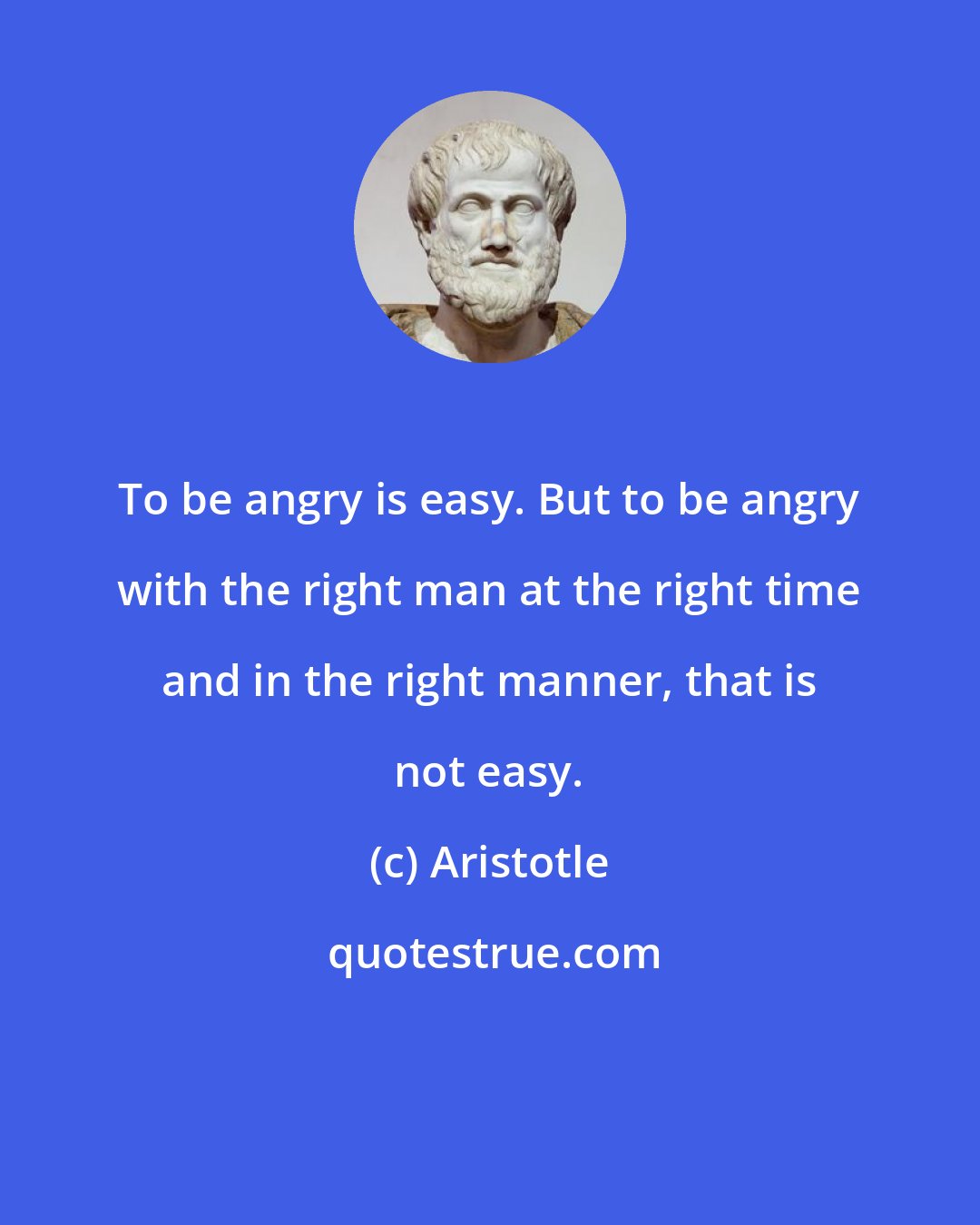 Aristotle: To be angry is easy. But to be angry with the right man at the right time and in the right manner, that is not easy.