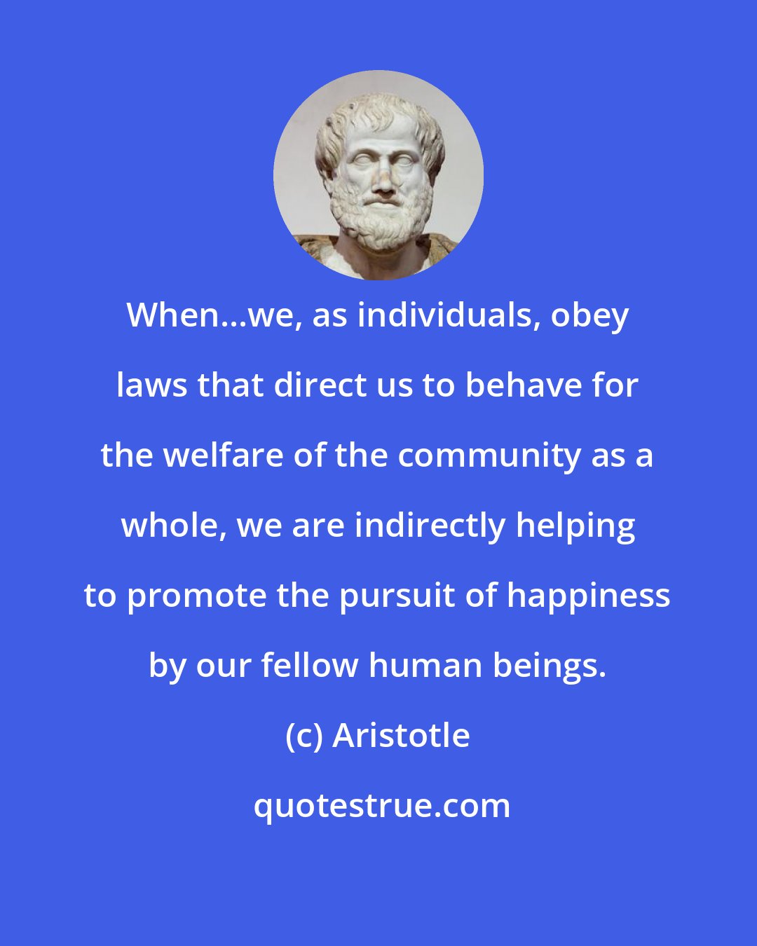 Aristotle: When...we, as individuals, obey laws that direct us to behave for the welfare of the community as a whole, we are indirectly helping to promote the pursuit of happiness by our fellow human beings.